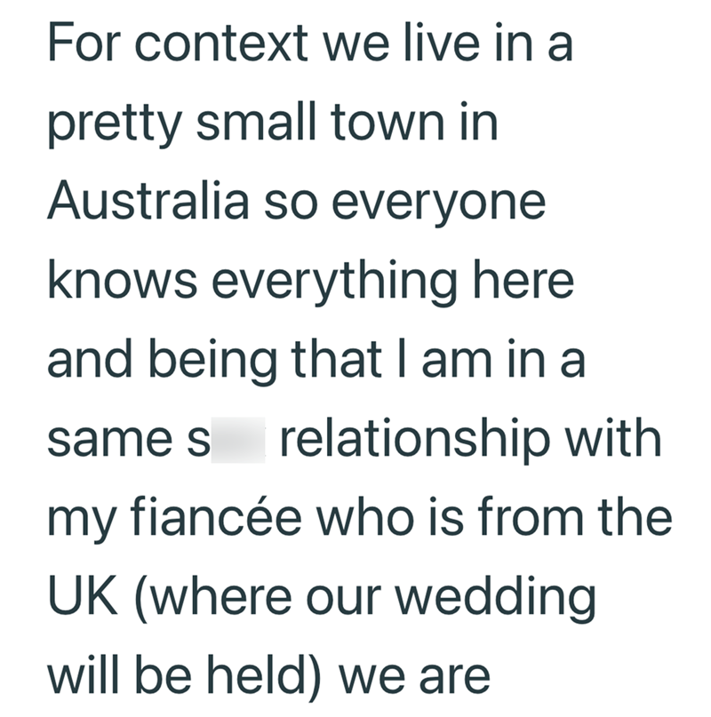 For context we live in a pretty small town in Australia so everyone knows everything here and being that I am in a same s relationship with my fiancée who is from the UK (where our wedding will be held) we are