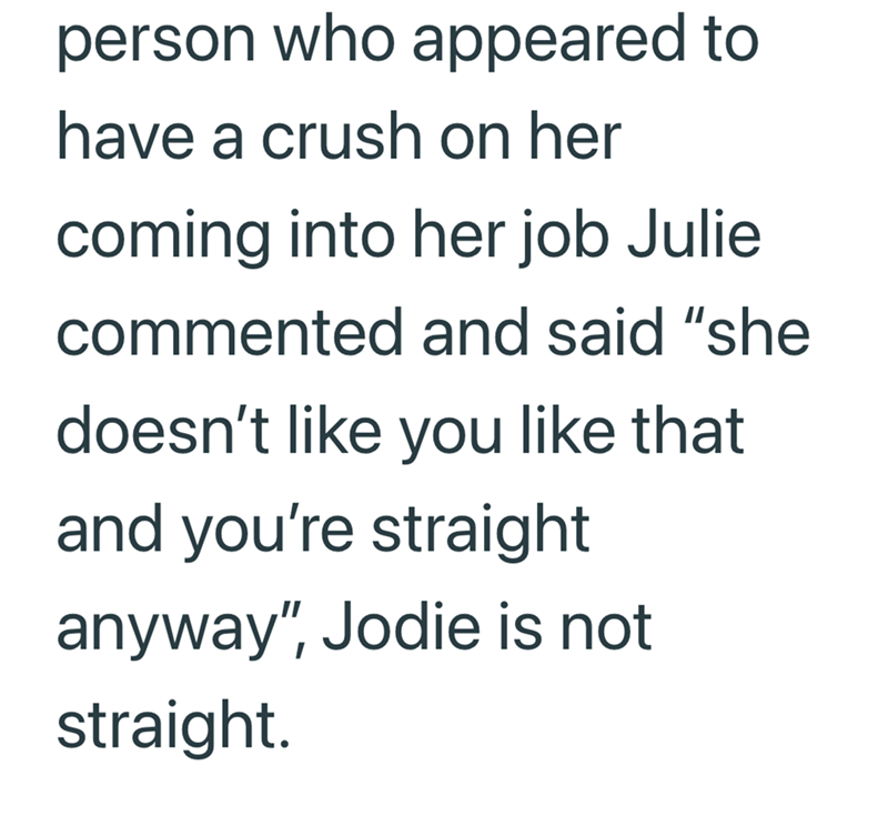 person who appeared to have a crush on her coming into her job Julie commented and said "she doesn't like you like that and you're straight anyway", Jodie is not straight.
