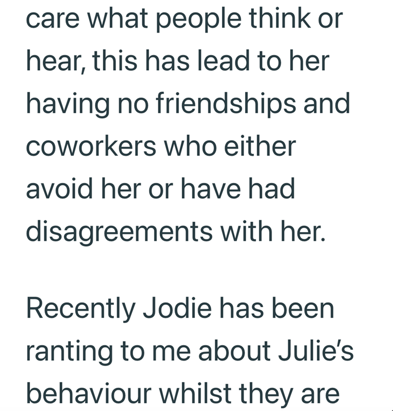 care what people think or hear, this has lead to her having no friendships and coworkers who either avoid her or have had disagreements with her. Recently Jodie has been ranting to me about Julie's behaviour whilst they are