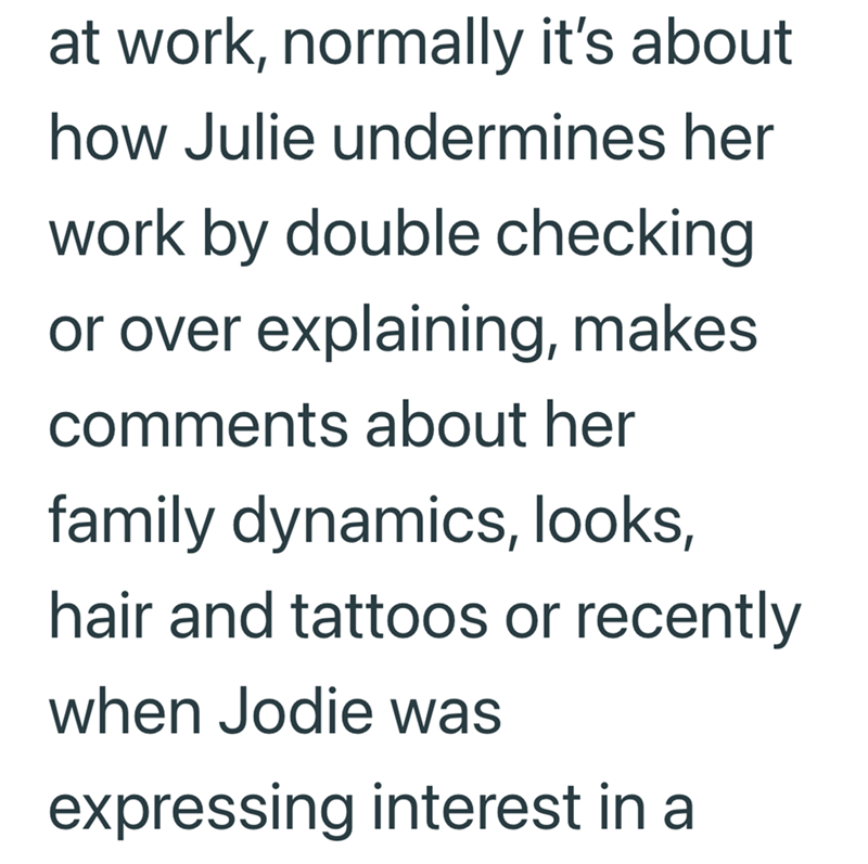 at work, normally it's about how Julie undermines her work by double checking or over explaining, makes comments about her family dynamics, looks, hair and tattoos or recently when Jodie was expressing interest in a