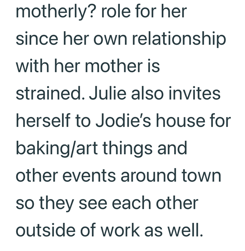 motherly? role for her since her own relationship with her mother is strained. Julie also invites herself to Jodie's house for baking/art things and other events around town so they see each other outside of work as well.