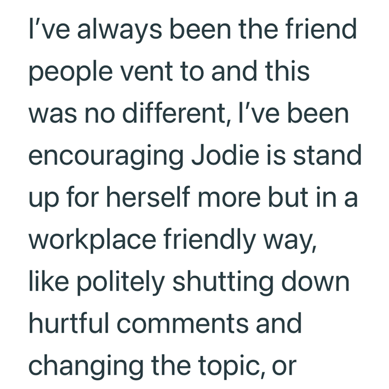 I've always been the friend people vent to and this was no different, I've been encouraging Jodie is stand up for herself more but in a workplace friendly way, like politely shutting down hurtful comments and changing the topic, or