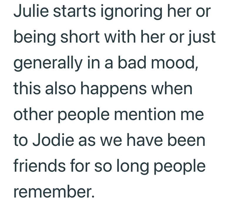 Julie starts ignoring her or being short with her or just generally in a bad mood, this also happens when other people mention me to Jodie as we have been friends for so long people remember.