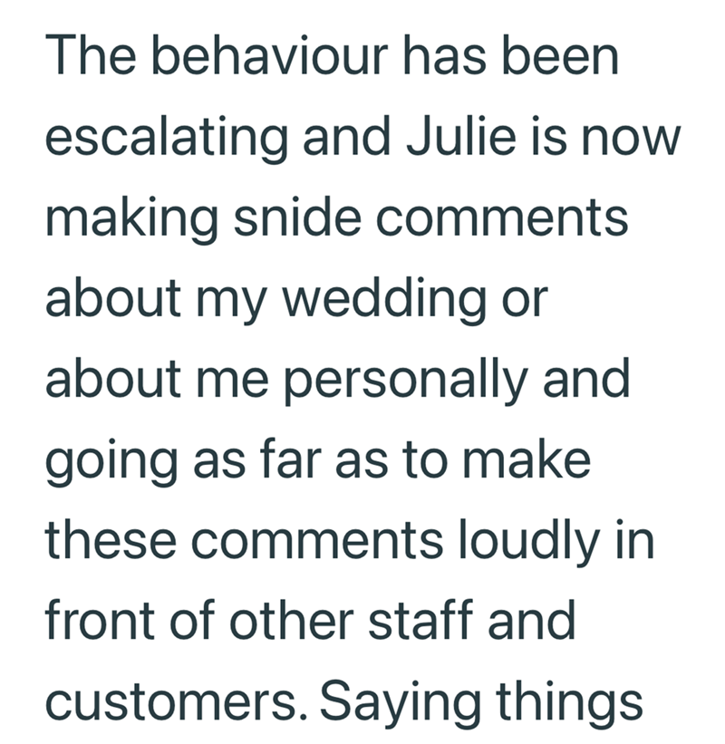 The behaviour has been escalating and Julie is now making snide comments about my wedding or about me personally and going as far as to make these comments loudly in front of other staff and customers. Saying things