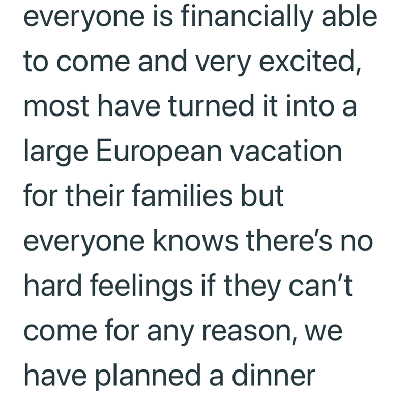 everyone is financially able to come and very excited, most have turned it into a large European vacation for their families but everyone knows there's no hard feelings if they can't come for any reason, we have planned a dinner