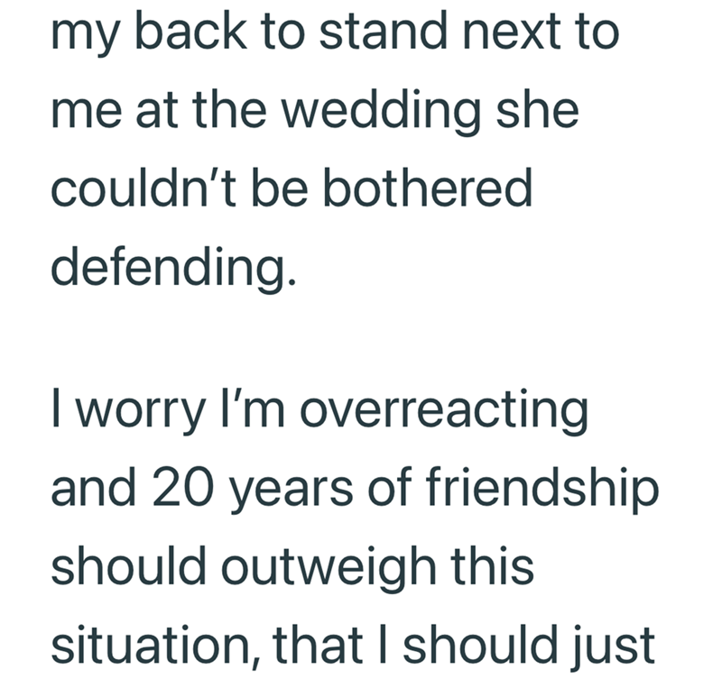 my back to stand next to me at the wedding she couldn't be bothered defending. I worry I'm overreacting and 20 years of friendship should outweigh this situation, that I should just