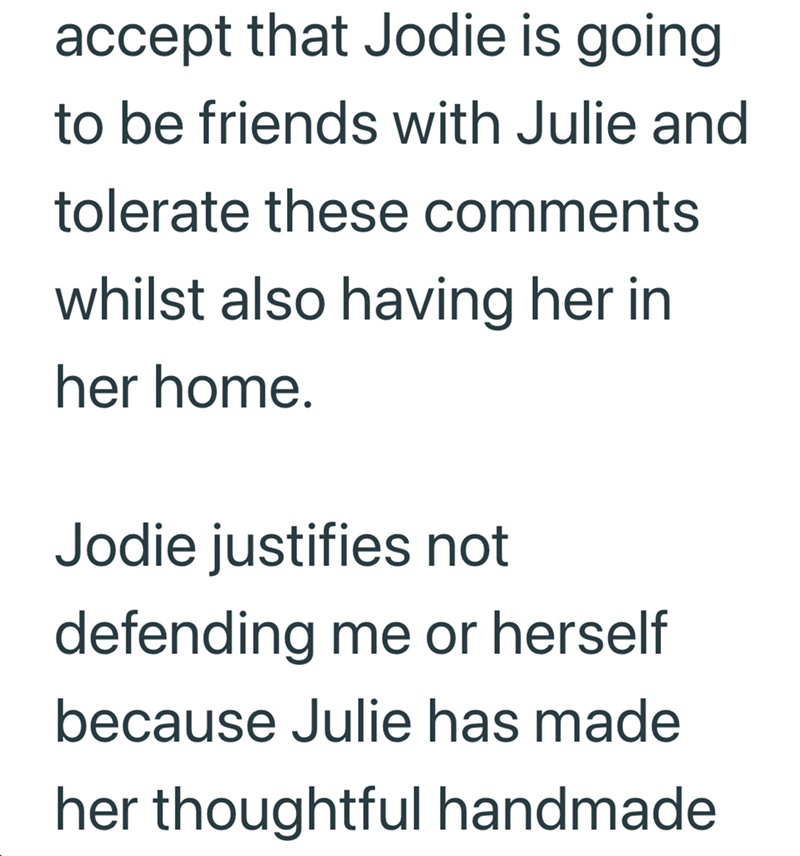 accept that Jodie is going to be friends with Julie and tolerate these comments whilst also having her in her home. Jodie justifies not defending me or herself because Julie has made her thoughtful handmade