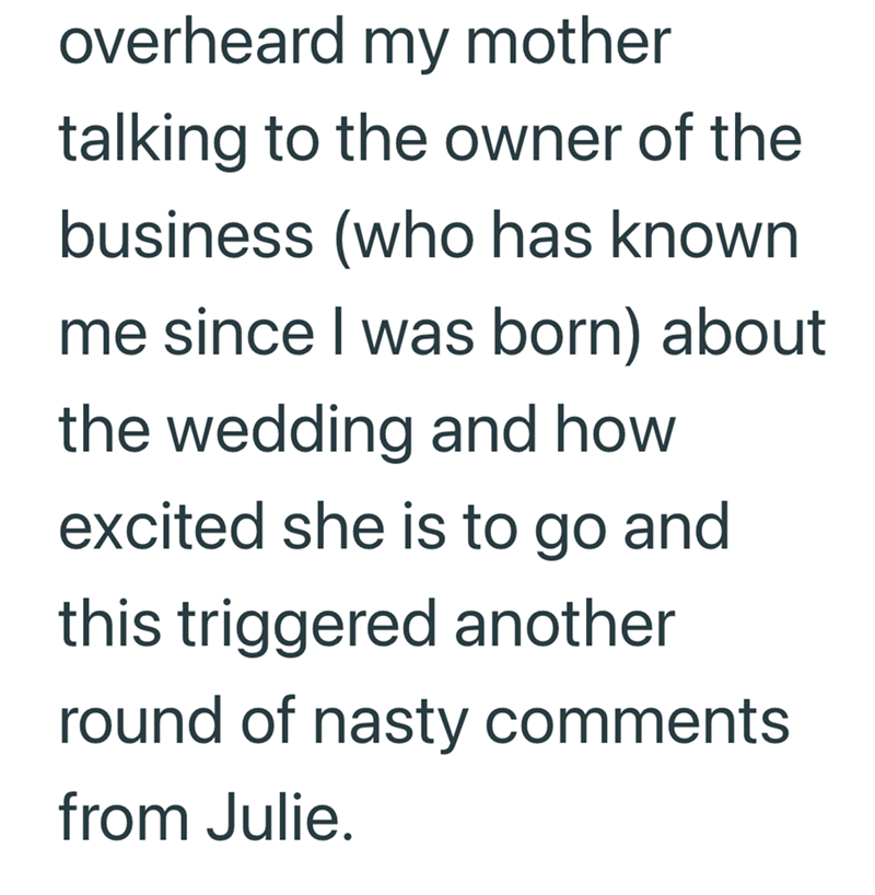 overheard my mother talking to the owner of the business (who has known me since I was born) about the wedding and how excited she is to go and this triggered another round of nasty comments from Julie.