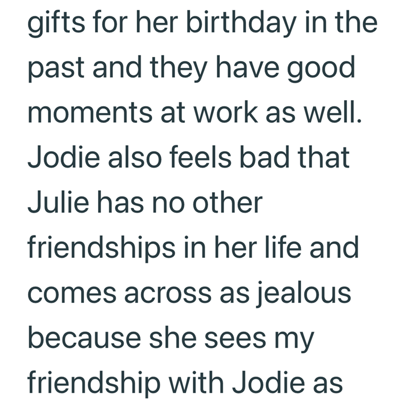 gifts for her birthday in the past and they have good moments at work as well. Jodie also feels bad that Julie has no other friendships in her life and comes across as jealous because she sees my friendship with Jodie as