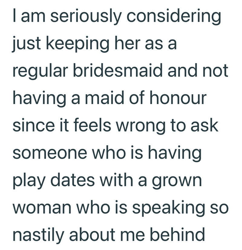 I am seriously considering just keeping her as a regular bridesmaid and not having a maid of honour since it feels wrong to ask someone who is having play dates with a grown. woman who is speaking so nastily about me behind