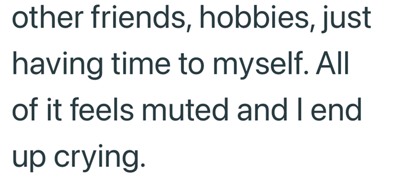 other friends, hobbies, just having time to myself. All of it feels muted and I end up crying.