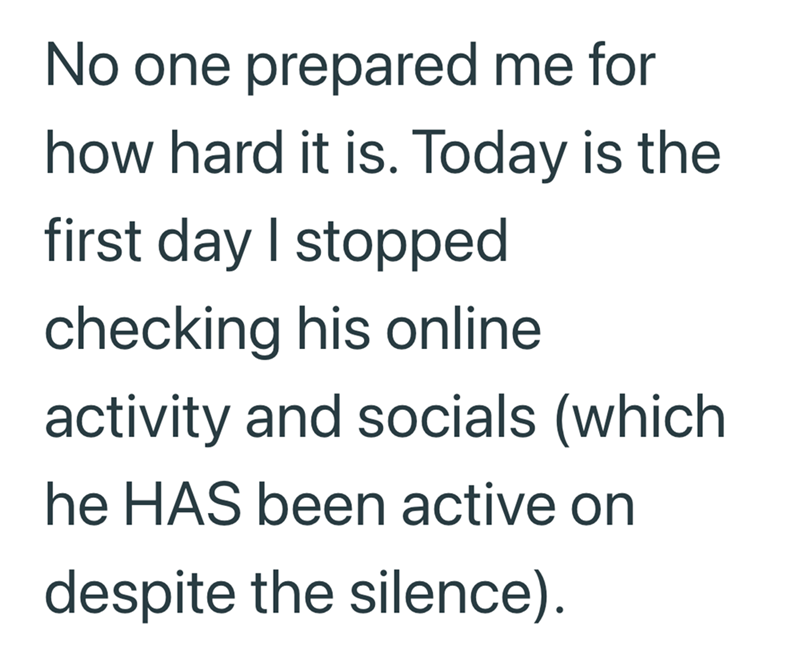 No one prepared me for how hard it is. Today is the first day I stopped checking his online activity and socials (which he HAS been active on despite the silence).