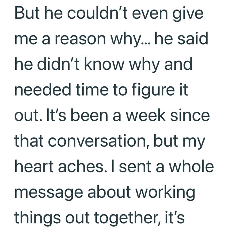 But he couldn't even give me a reason why... he said he didn't know why and needed time to figure it out. It's been a week since that conversation, but my heart aches. I sent a whole message about working things out together, it's