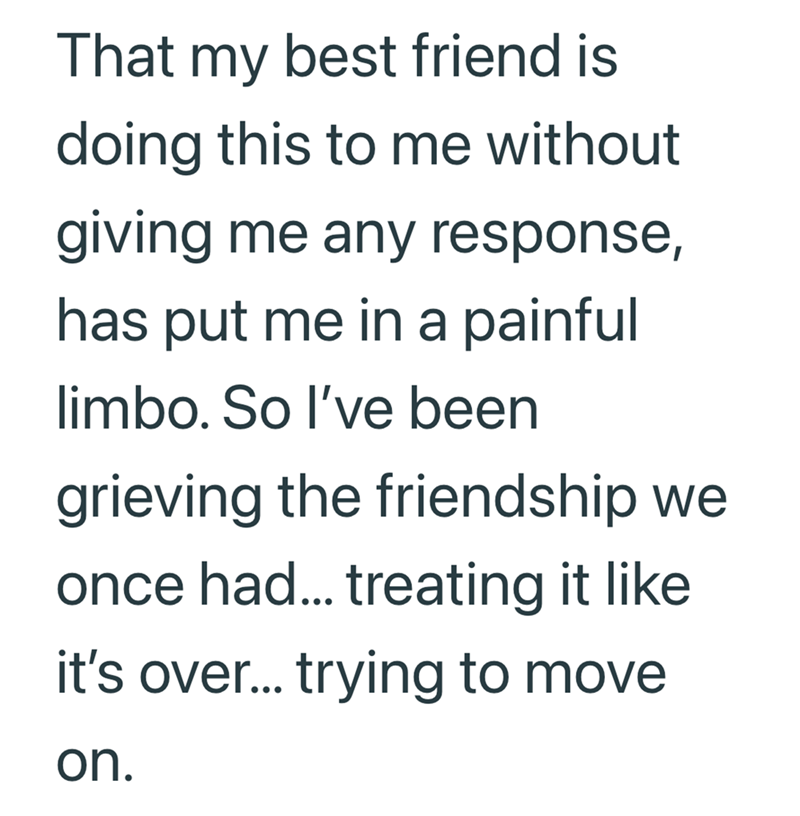 That my best friend is doing this to me without giving me any response, has put me in a painful limbo. So I've been grieving the friendship we once had... treating it like it's over... trying to move on.