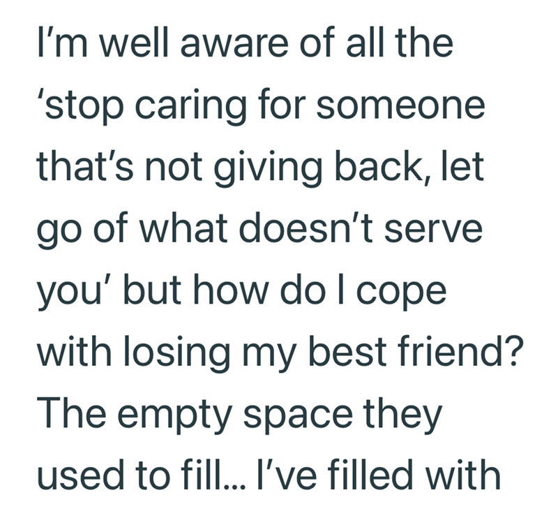 I'm well aware of all the 'stop caring for someone that's not giving back, let go of what doesn't serve you' but how do I cope with losing my best friend? The empty space they used to fill... I've filled with