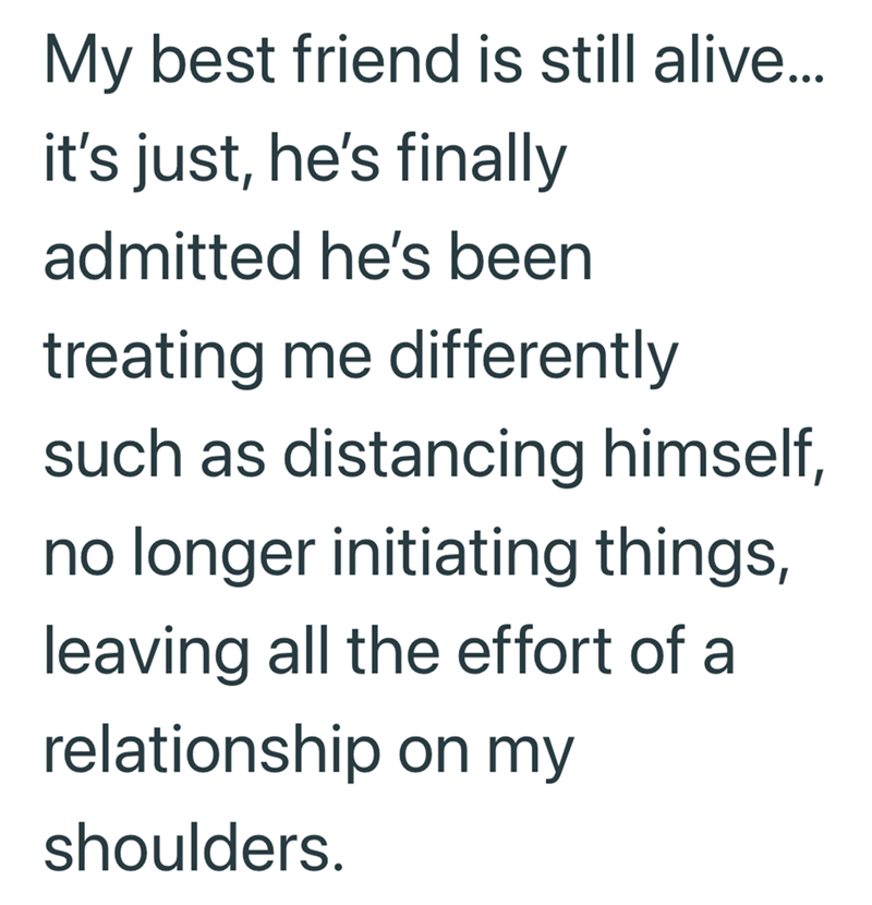 My best friend is still alive... it's just, he's finally admitted he's been treating me differently such as distancing himself, no longer initiating things, leaving all the effort of a relationship on my shoulders.
