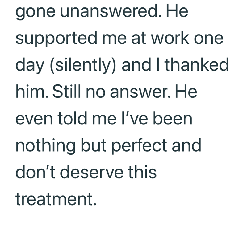 gone unanswered. He supported me at work one day (silently) and I thanked him. Still no answer. He even told me I've been nothing but perfect and don't deserve this treatment.