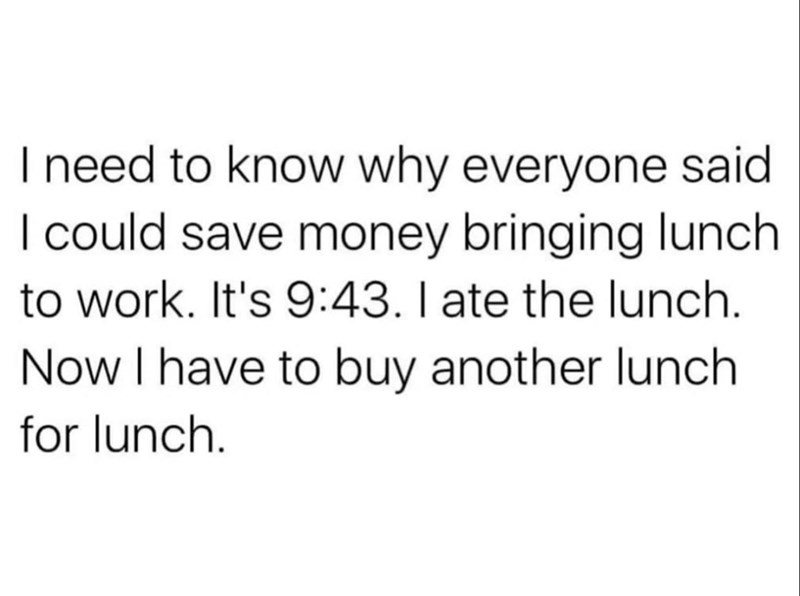 I need to know why everyone said I could save money bringing lunch to work. It's 9:43. I ate the lunch. Now I have to buy another lunch for lunch.