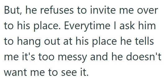 But, he refuses to invite me over to his place. Everytime I ask him to hang out at his place he tells me it's too messy and he doesn't want me to see it.