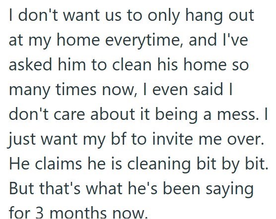 I don't want us to only hang out at my home everytime, and I've asked him to clean his home so many times now, I even said I don't care about it being a mess. I just want my bf to invite me over. He claims he is cleaning bit by bit. But that's what he's been saying for 3 months now.