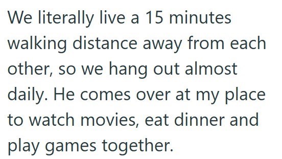 We literally live a 15 minutes walking distance away from each other, so we hang out almost daily. He comes over at my place to watch movies, eat dinner and play games together.