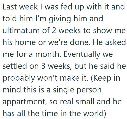 Last week I was fed up with it and told him I'm giving him and ultimatum of 2 weeks to show me his home or we're done. He asked me for a month. Eventually we settled on 3 weeks, but he said he probably won't make it. (Keep in mind this is a single person appartment, so real small and he has all the time in the world)