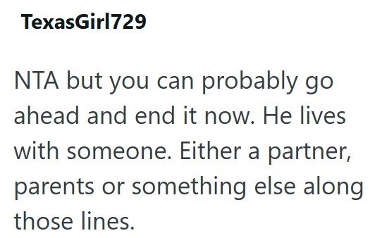 TexasGirl729 NTA but you can probably go ahead and end it now. He lives with someone. Either a partner, parents or something else along those lines.