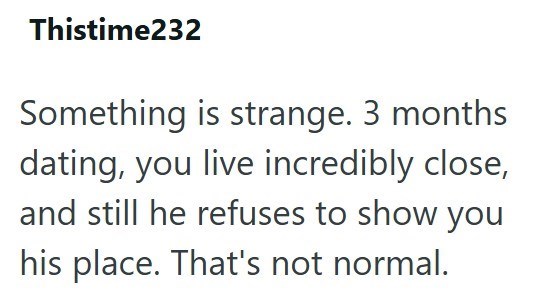 Thistime232 Something is strange. 3 months dating, you live incredibly close, and still he refuses to show you his place. That's not normal.