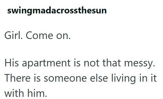 swingmadacrossthesun Girl. Come on. His apartment is not that messy. There is someone else living in it with him.