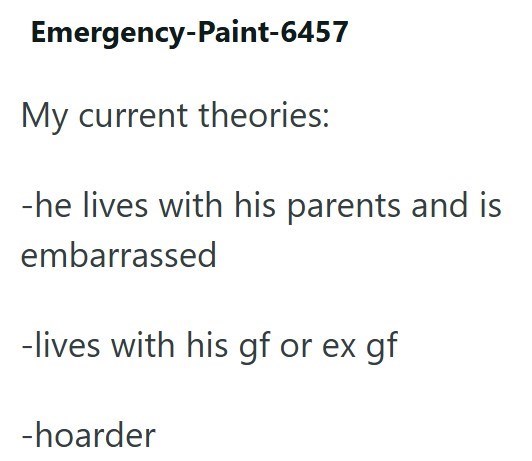 Emergency-Paint-6457 My current theories: -he lives with his parents and is embarrassed -lives with his gf or ex gf -hoarder
