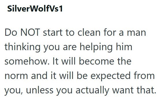 SilverWolfVs1 Do NOT start to clean for a man thinking you are helping him. somehow. It will become the norm and it will be expected from you, unless you actually want that.