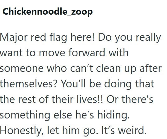 Chickennoodle_zoop Major red flag here! Do you really want to move forward with someone who can't clean up after themselves? You'll be doing that the rest of their lives!! Or there's something else he's hiding. Honestly, let him go. It's weird.