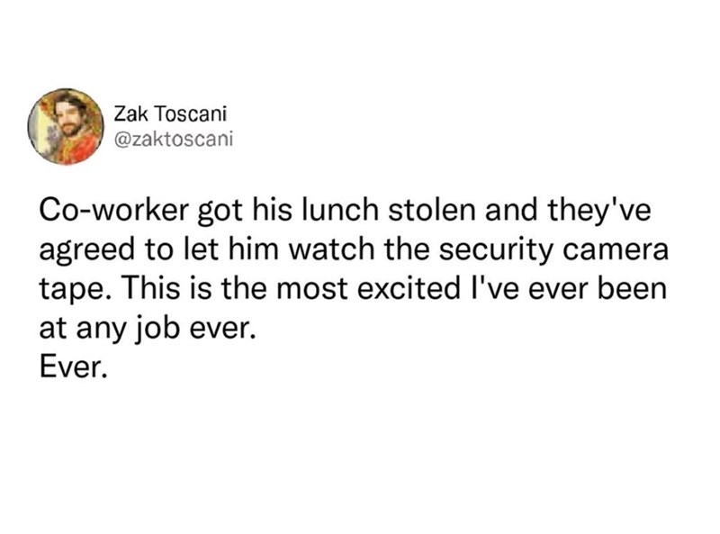 Zak Toscani @zaktoscani Co-worker got his lunch stolen and they've agreed to let him watch the security camera tape. This is the most excited I've ever been at any job ever. Ever.
