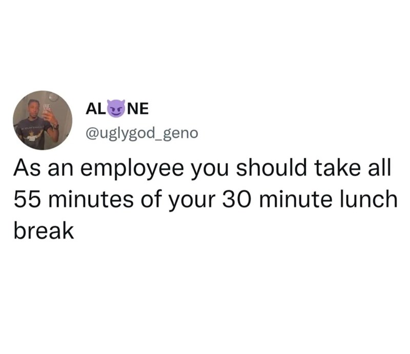 ALONE @uglygod_geno As an employee you should take all 55 minutes of your 30 minute lunch break