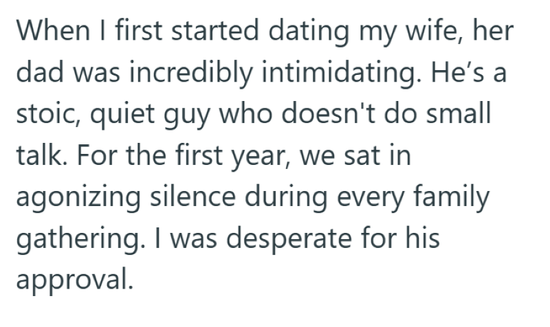 When I first started dating my wife, her dad was incredibly intimidating. He's a stoic, quiet guy who doesn't do small talk. For the first year, we sat in agonizing silence during every family gathering. I was desperate for his approval.