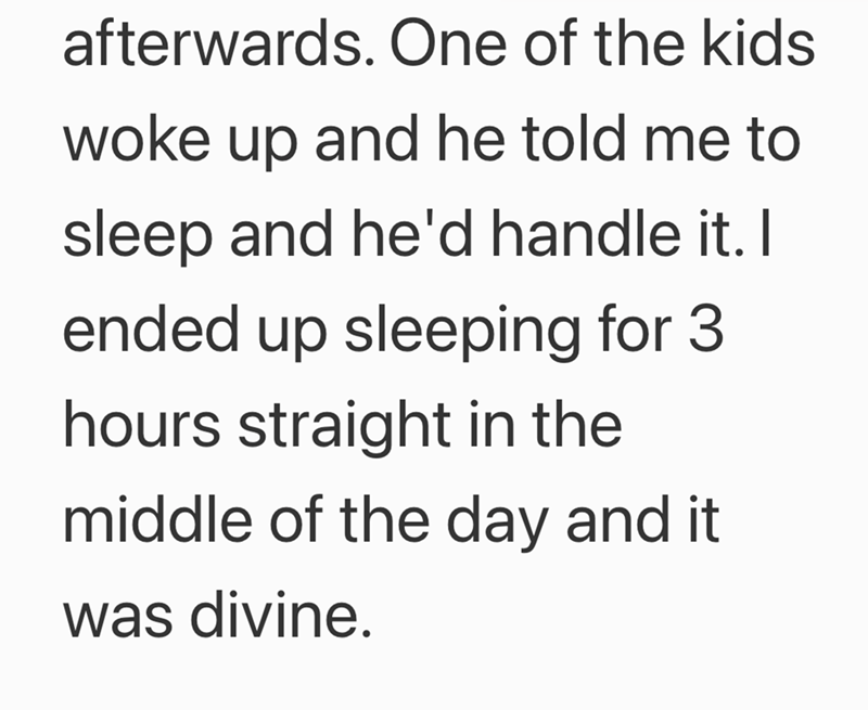 afterwards. One of the kids woke up and he told me to sleep and he'd handle it. I ended up sleeping for 3 hours straight in the middle of the day and it was divine.