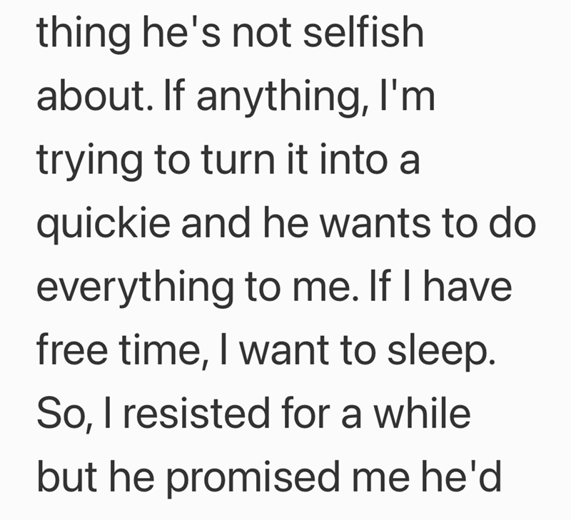 thing he's not selfish about. If anything, I'm trying to turn it into a quickie and he wants to do everything to me. If I have free time, I want to sleep. So, I resisted for a while but he promised me he'd