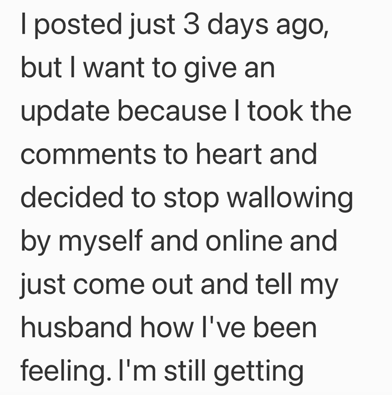 I posted just 3 days ago, but I want to give an update because I took the comments to heart and decided to stop wallowing by myself and online and just come out and tell my husband how I've been feeling. I'm still getting