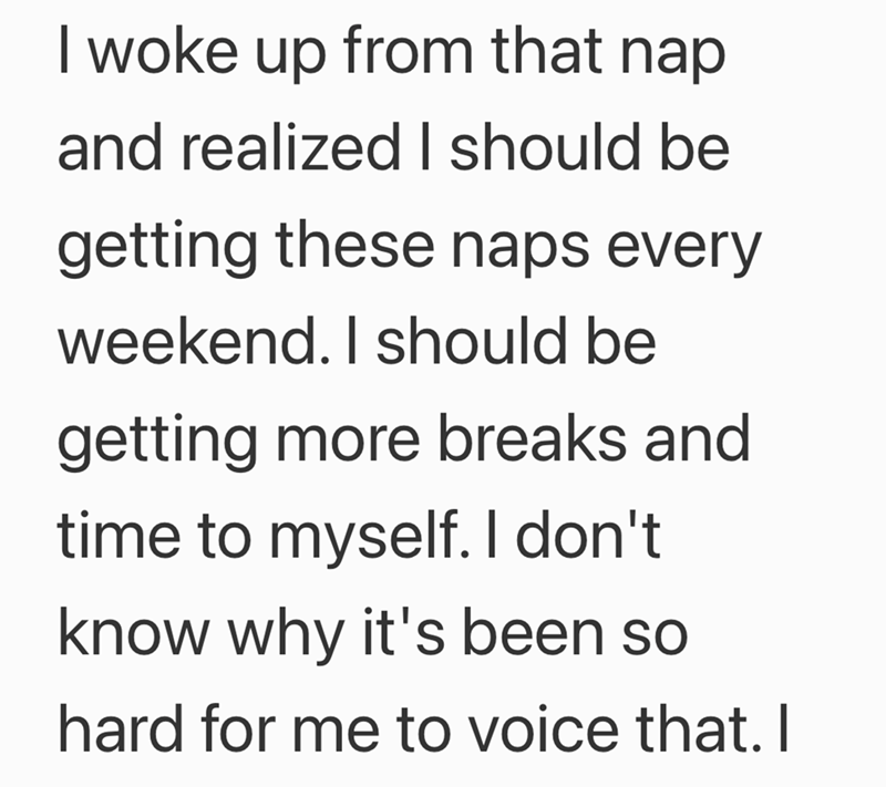 I woke up from that nap and realized I should be getting these naps every weekend. I should be getting more breaks and time to myself. I don't know why it's been so hard for me to voice that. I