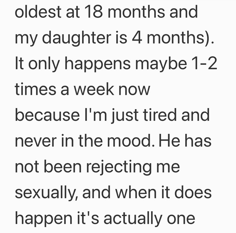 oldest at 18 months and my daughter is 4 months). It only happens maybe 1-2 times a week now because I'm just tired and never in the mood. He has not been rejecting me sexually, and when it does happen it's actually one