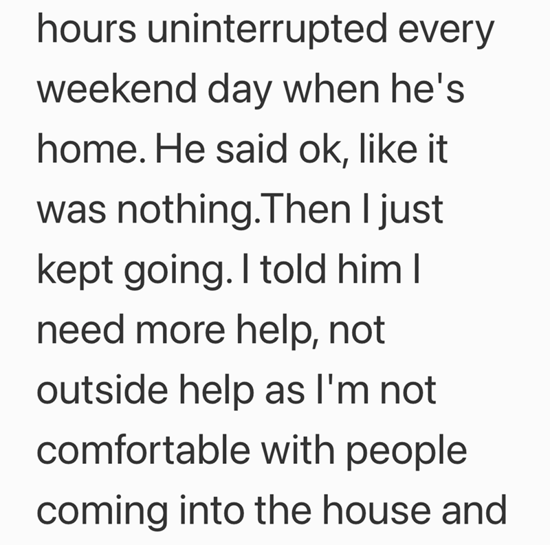 hours uninterrupted every weekend day when he's home. He said ok, like it was nothing.Then I just kept going. I told him I need more help, not outside help as I'm not comfortable with people. coming into the house and