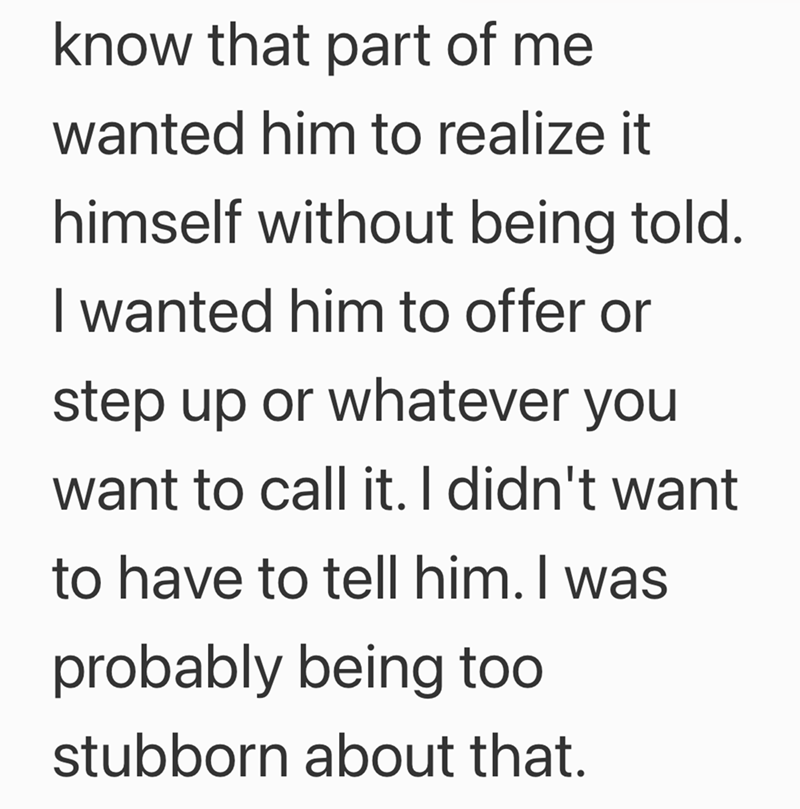 know that part of me wanted him to realize it himself without being told. I wanted him to offer or step up or whatever you want to call it. I didn't want to have to tell him. I was probably being too stubborn about that.