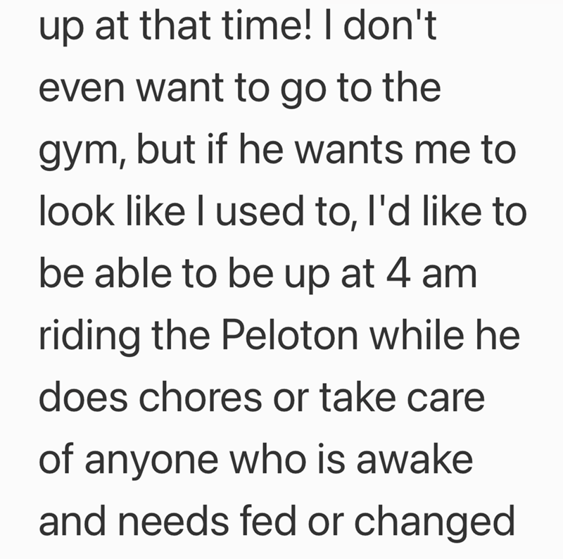 up at that time! I don't even want to go to the gym, but if he wants me to look like I used to, I'd like to be able to be up at 4 am riding the Peloton while he does chores or take care of anyone who is awake and needs fed or changed