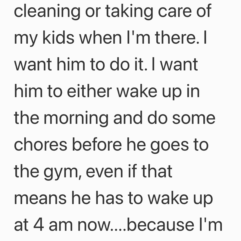 cleaning or taking care of my kids when I'm there. I want him to do it. I want him to either wake up in the morning and do some chores before he goes to the gym, even if that means he has to wake up at 4 am now....because I'm