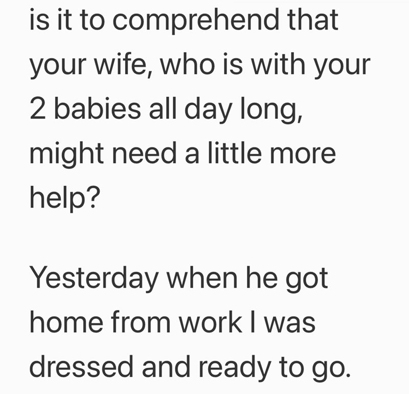 is it to comprehend that your wife, who is with your 2 babies all day long, might need a little more help? Yesterday when he got home from work I was dressed and ready to go.