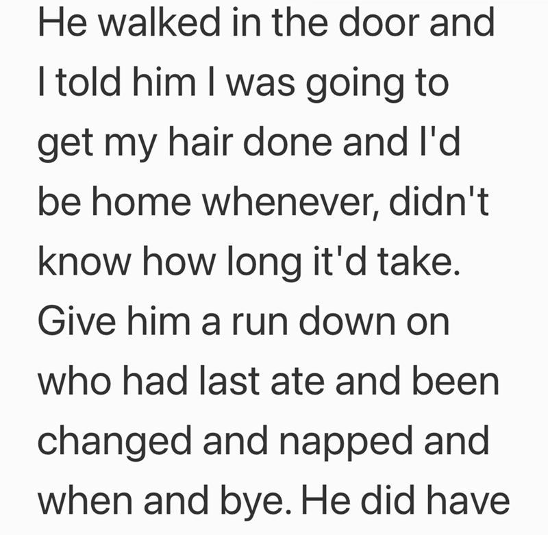 He walked in the door and I told him I was going to get my hair done and I'd be home whenever, didn't know how long it'd take. Give him a run down on who had last ate and been changed and napped and when and bye. He did have
