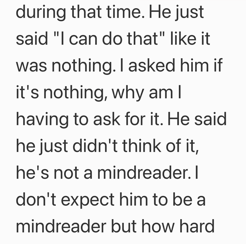 during that time. He just said "I can do that" like it was nothing. I asked him if it's nothing, why am I having to ask for it. He said he just didn't think of it, he's not a mindreader. I don't expect him to be a mindreader but how hard