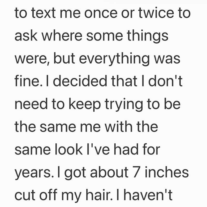 to text me once or twice to ask where some things were, but everything was fine. I decided that I don't need to keep trying to be the same me with the same look I've had for years. I got about 7 inches. cut off my hair. I haven't