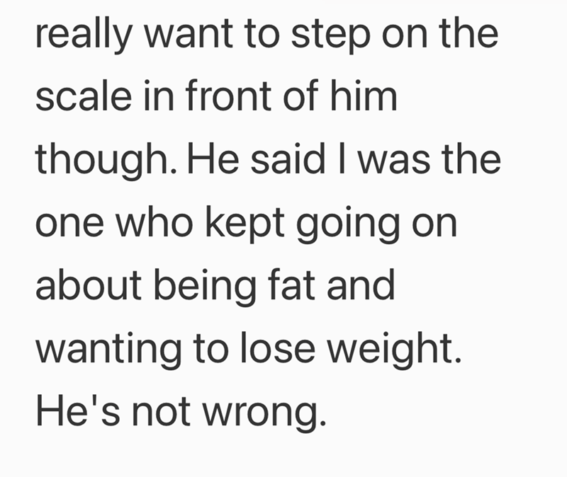 really want to step on the scale in front of him though. He said I was the one who kept going on about being fat and wanting to lose weight. He's not wrong.