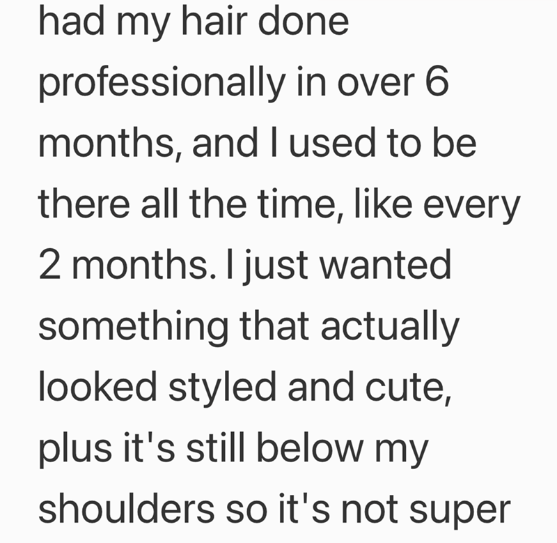 had my hair done professionally in over 6 months, and I used to be there all the time, like every 2 months. I just wanted something that actually looked styled and cute, plus it's still below my shoulders so it's not super